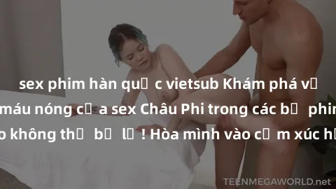 sex phim hàn quốc vietsub Khám phá vẻ đẹp gợi cảm và máu nóng của sex Châu Phi trong các bộ phim đỉnh cao không thể bỏ lỡ! Hòa mình vào cảm xúc hưng phấn và bất ngờ táo bạo.