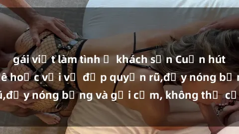 gái việt làm tình ở khách sạn Cuốn hút với gái xinh sex: Mê hoặc với vẻ đẹp quyến rũ,đầy nóng bỏng và gợi cảm, không thể cưỡng lại!