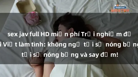 sex jav full HD miễn phí Trải nghiệm độc đáo cùng gái Việt làm tình: không ngờ tới sự nóng bỏng và say đắm!