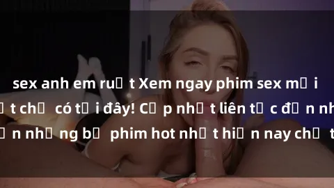 sex anh em ruột Xem ngay phim sex mới nhất, hấp dẫn nhất chỉ có tại đây! Cập nhật liên tục đến những bộ phim hot nhất hiện nay chỉ trong vài cú click!