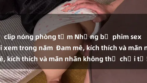 clip nóng phòng tắm Những bộ phim sex jav đỉnh cao phải xem trong năm  Đam mê, kích thích và mãn nhãn không thể chối từ!