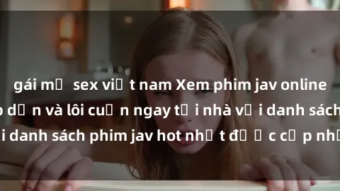 gái mỹ sex việt nam Xem phim jav online: trải nghiệm hấp dẫn và lôi cuốn ngay tại nhà với danh sách phim jav hot nhất được cập nhật liên tục.