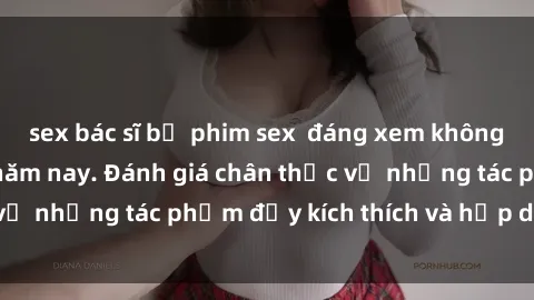 sex bác sĩ bộ phim sex  đáng xem không thể bỏ lỡ trong năm nay. Đánh giá chân thực về những tác phẩm đầy kích thích và hấp dẫn này.