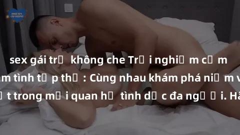 sex gái trẻ không che Trải nghiệm cảm xúc mới mẻ với làm tình tập thể: Cùng nhau khám phá niềm vui và sự mãnh liệt trong mối quan hệ tình dục đa người. Hãy thử ngay để biết cảm giác thú vị này!