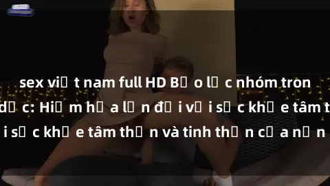 sex việt nam full HD Bạo lực nhóm trong các hành vi tình dục: Hiểm họa lớn đối với sức khỏe tâm thần và tinh thần của nạn nhân.