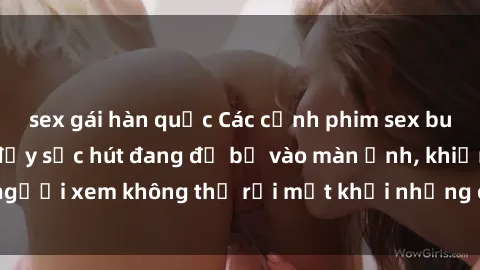 sex gái hàn quốc Các cảnh phim sex bukkake hấp dẫn và đầy sức hút đang đổ bộ vào màn ảnh, khiến người xem không thể rời mắt khỏi những cảnh quay đầy kích thích.