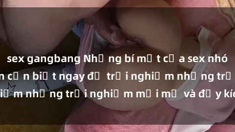 sex gangbang Những bí mật của sex nhóm không che mà bạn cần biết ngay để trải nghiệm những trải nghiệm mới mẻ và đầy kích thích.