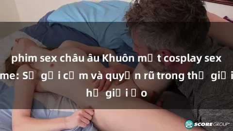 phim sex châu âu Khuôn mặt cosplay sex anime: Sự gợi cảm và quyến rũ trong thế giới ảo