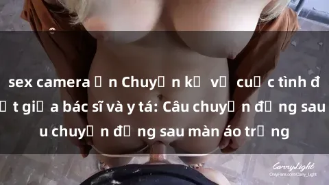 sex camera ẩn Chuyện kể về cuộc tình đầy nhiệt huyết giữa bác sĩ và y tá: Câu chuyện đằng sau màn áo trắng