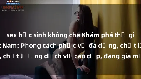 sex học sinh không che Khám phá thế giới của gái gọi Việt Nam: Phong cách phục vụ đa dạng, chất lượng dịch vụ cao cấp, đáng giá mọi khoản chi phí
