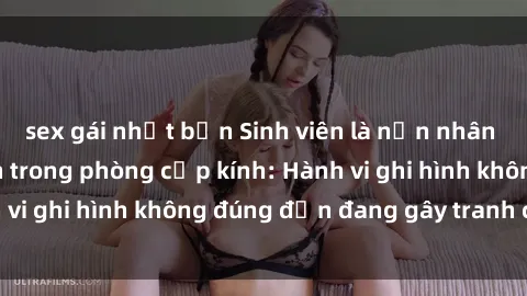 sex gái nhật bản Sinh viên là nạn nhân của video quay lén trong phòng cấp kính: Hành vi ghi hình không đúng đắn đang gây tranh cãi lớn