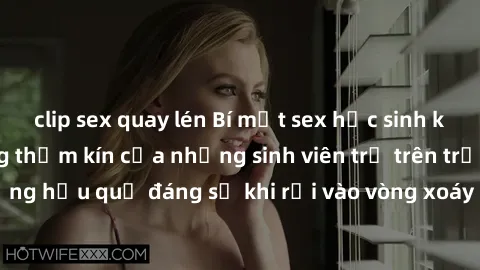 clip sex quay lén Bí mật sex học sinh không che: Cuộc sống thầm kín của những sinh viên trẻ trên trường. Những hậu quả đáng sợ khi rơi vào vòng xoáy của tình dục từ tuổi mới lớn.