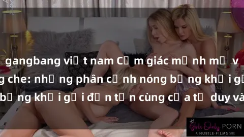 gangbang việt nam Cảm giác mạnh mẽ với sex BDSM không che: những phân cảnh nóng bỏng khơi gợi đến tận cùng của tư duy và cơ thể.