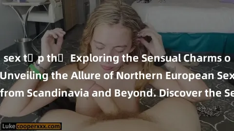 sex tập thể Exploring the Sensual Charms of Nordic Beauties: Unveiling the Allure of Northern European Sexiness in Girls from Scandinavia and Beyond. Discover the Seductive Secrets of Northern Europe'