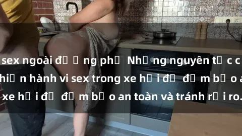 sex ngoài đường phố Những nguyên tắc cần nhớ khi thực hiện hành vi sex trong xe hơi để đảm bảo an toàn và tránh rủi ro.