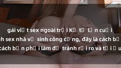 gái việt sex ngoài trời Kể từ lần cuối cùng bạn thực hành sex nhà vệ sinh công cộng, đây là cách bạn phải làm để tránh rủi ro và tối ưu trải nghiệm.