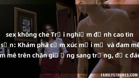 sex không che Trải nghiệm đỉnh cao tình yêu tại sex khách sạn: Khám phá cảm xúc mới mẻ và đam mê trên chăn giường sang trọng, độc đáo, không giới hạn.