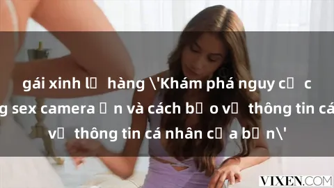 gái xinh lộ hàng 'Khám phá nguy cơ của việc sử dụng sex camera ẩn và cách bảo vệ thông tin cá nhân của bạn'