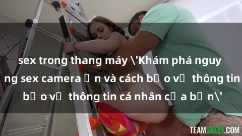 sex trong thang máy 'Khám phá nguy cơ của việc sử dụng sex camera ẩn và cách bảo vệ thông tin cá nhân của bạn'