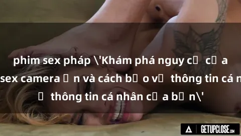phim sex pháp 'Khám phá nguy cơ của việc sử dụng sex camera ẩn và cách bảo vệ thông tin cá nhân của bạn'