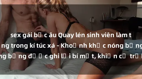 sex gái bắc âu Quay lén sinh viên làm tình ngay trên giường trong kí túc xá - Khoảnh khắc nóng bỏng được ghi lại bí mật, khiến cả trường học xôn xao.