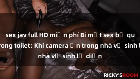 sex jav full HD miễn phí Bí mật sex bị quay lén trong toilet: Khi camera ẩn trong nhà vệ sinh lộ diện
