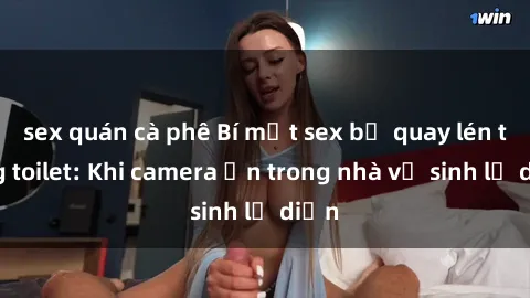 sex quán cà phê Bí mật sex bị quay lén trong toilet: Khi camera ẩn trong nhà vệ sinh lộ diện