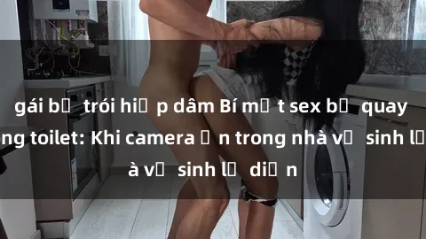 gái bị trói hiếp dâm Bí mật sex bị quay lén trong toilet: Khi camera ẩn trong nhà vệ sinh lộ diện