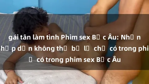 gái tân làm tình Phim sex Bắc Âu: Những cảnh nóng hấp dẫn không thể bỏ lỡ chỉ có trong phim sex Bắc Âu