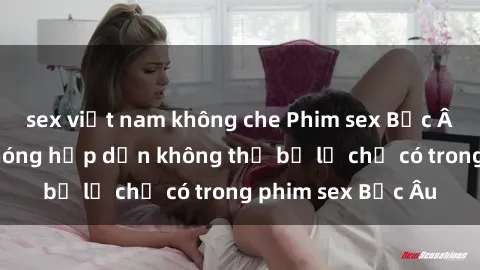 sex việt nam không che Phim sex Bắc Âu: Những cảnh nóng hấp dẫn không thể bỏ lỡ chỉ có trong phim sex Bắc Âu