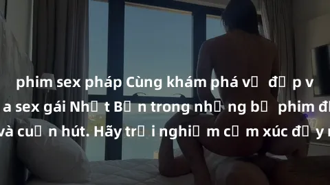 phim sex pháp Cùng khám phá vẻ đẹp và sức gợi cảm của sex gái Nhật Bản trong những bộ phim đầy nghệ thuật và cuốn hút. Hãy trải nghiệm cảm xúc đầy mới mẻ và sống động từ những cảnh quay tinh tế và quy