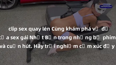 clip sex quay lén Cùng khám phá vẻ đẹp và sức gợi cảm của sex gái Nhật Bản trong những bộ phim đầy nghệ thuật và cuốn hút. Hãy trải nghiệm cảm xúc đầy mới mẻ và sống động từ những cảnh quay tinh tế và
