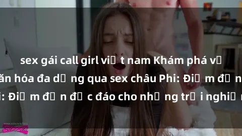 sex gái call girl việt nam Khám phá vẻ đẹp tự nhiên và văn hóa đa dạng qua sex châu Phi: Điểm đến độc đáo cho những trải nghiệm khó quên