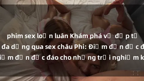 phim sex loạn luân Khám phá vẻ đẹp tự nhiên và văn hóa đa dạng qua sex châu Phi: Điểm đến độc đáo cho những trải nghiệm khó quên