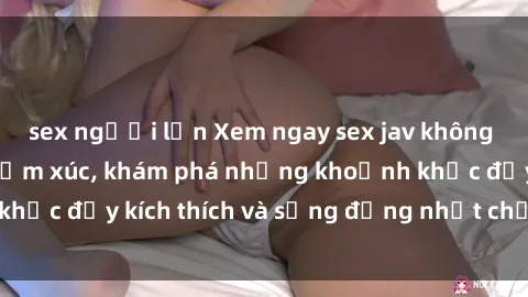 sex người lớn Xem ngay sex jav không che để thỏa mãn cảm xúc, khám phá những khoảnh khắc đầy kích thích và sống động nhất chỉ trong click!