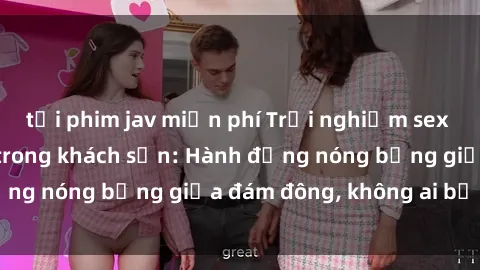 tải phim jav miễn phí Trải nghiệm sex sinh viên sôi động trong khách sạn: Hành động nóng bỏng giữa đám đông, không ai bị bỏ lỡ