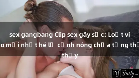 sex gangbang Clip sex gây sốc: Loạt video mới nhất hé lộ cảnh nóng chưa từng thấy
