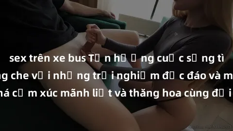 sex trên xe bus Tận hưởng cuộc sống tình dục online không che với những trải nghiệm độc đáo và mới lạ. Khám phá cảm xúc mãnh liệt và thăng hoa cùng đối tác tại các trang web chuyên nghiệp.