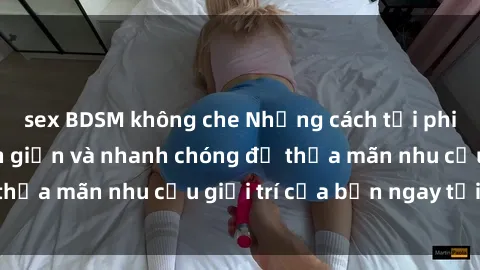 sex BDSM không che Những cách tải phim sex về máy đơn giản và nhanh chóng để thỏa mãn nhu cầu giải trí của bạn ngay tại nhà