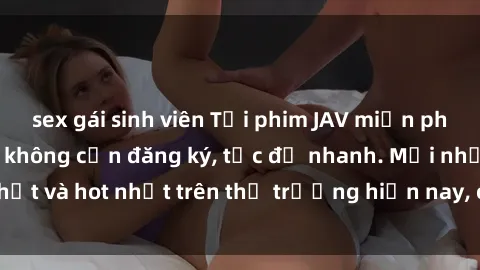 sex gái sinh viên Tải phim JAV miễn phí chất lượng cao, không cần đăng ký, tốc độ nhanh. Mới nhất và hot nhất trên thị trường hiện nay, cập nhật hàng ngày.