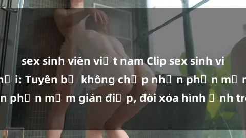 sex sinh viên việt nam Clip sex sinh viên gây sốt mạng xã hội: Tuyên bố không chấp nhận phần mềm gián điệp, đòi xóa hình ảnh trên internet