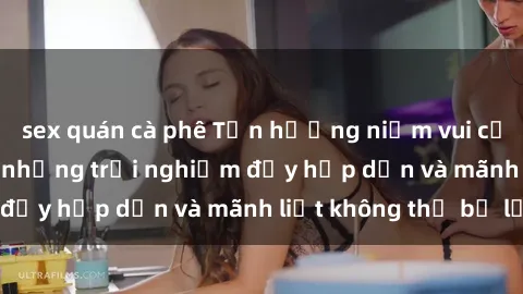 sex quán cà phê Tận hưởng niềm vui của sex với gái trẻ: những trải nghiệm đầy hấp dẫn và mãnh liệt không thể bỏ lỡ