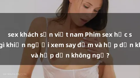 sex khách sạn việt nam Phim sex học sinh: Điều gì khiến người xem say đắm và hấp dẫn không ngờ?
