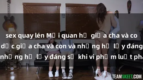 sex quay lén Mối quan hệ giữa cha và con: Sự thật về tình dục giữa cha và con và những hệ lụy đáng sợ khi vi phạm luật pháp.
