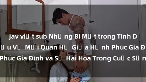 jav việt sub Những Bí Mật trong Tình Dục Gia Đình: Tìm Hiểu Về Mối Quan Hệ Giữa Hạnh Phúc Gia Đình và Sự Hài Hòa Trong Cuộc Sống Tình Dục