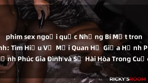 phim sex ngoại quốc Những Bí Mật trong Tình Dục Gia Đình: Tìm Hiểu Về Mối Quan Hệ Giữa Hạnh Phúc Gia Đình và Sự Hài Hòa Trong Cuộc Sống Tình Dục