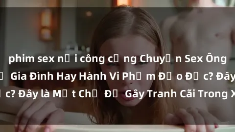 phim sex nơi công cộng Chuyện Sex Ông Cháu: Mối Quan Hệ Gia Đình Hay Hành Vi Phạm Đạo Đức? Đây là Một Chủ Đề Gây Tranh Cãi Trong Xã Hội Hiện Nay.