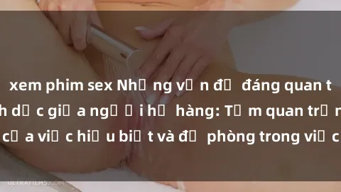 xem phim sex Những vấn đề đáng quan tâm về quan hệ tình dục giữa người họ hàng: Tầm quan trọng của việc hiểu biết và đề phòng trong việc tiếp xúc trong gia đình.