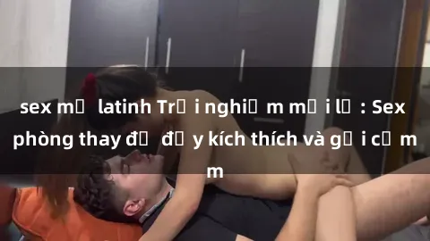 sex mỹ latinh Trải nghiệm mới lạ: Sex phòng thay đồ đầy kích thích và gợi cảm