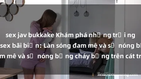 sex jav bukkake Khám phá những trải nghiệm độc đáo tại sex bãi biển: Làn sóng đam mê và sự nóng bỏng cháy bỏng trên cát trắng
